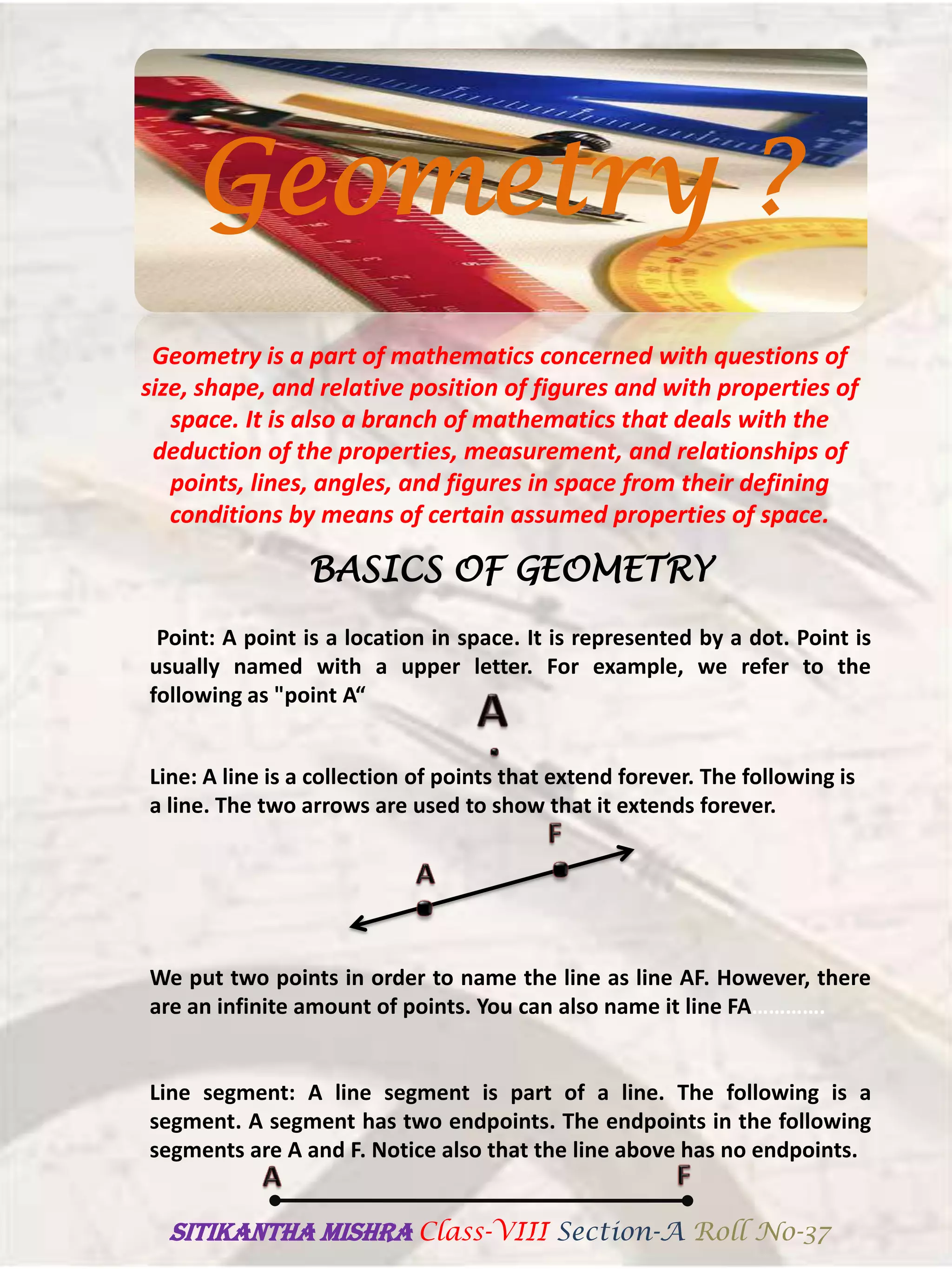 Geometry is a part of mathematics concerned with questions of
size, shape, and relative position of figures and with properties of
space. It is also a branch of mathematics that deals with the
deduction of the properties, measurement, and relationships of
points, lines, angles, and figures in space from their defining
conditions by means of certain assumed properties of space.
BASICS OF GEOMETRY
Point: A point is a location in space. It is represented by a dot. Point is
usually named with a upper letter. For example, we refer to the
following as "point A“
Line: A line is a collection of points that extend forever. The following is
a line. The two arrows are used to show that it extends forever.
We put two points in order to name the line as line AF. However, there
are an infinite amount of points. You can also name it line FA………….
Line segment: A line segment is part of a line. The following is a
segment. A segment has two endpoints. The endpoints in the following
segments are A and F. Notice also that the line above has no endpoints.
Geometry ?
SITIKANThA MISHRA Class-VIII Section-A Roll No-37
 