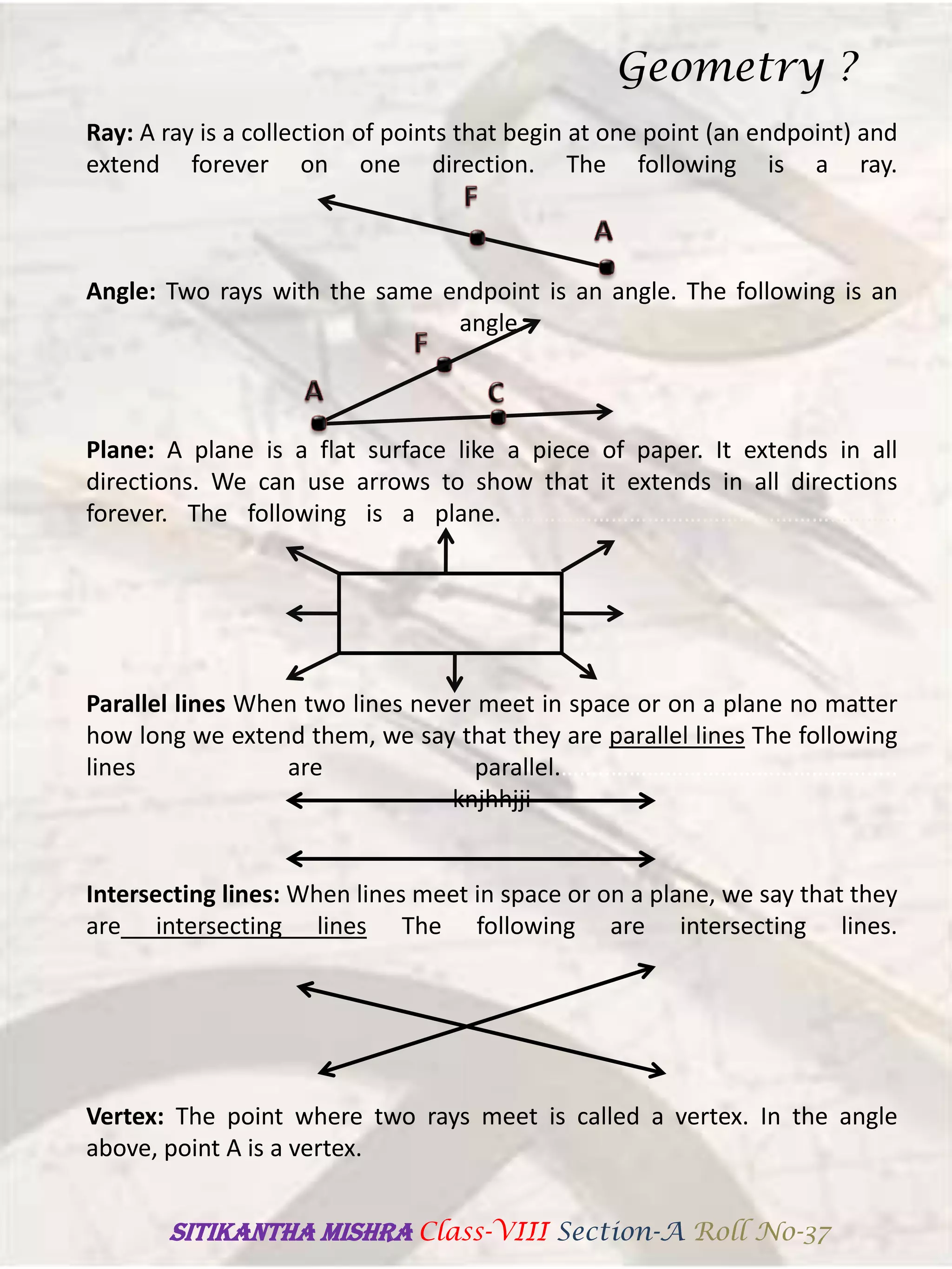 Ray: A ray is a collection of points that begin at one point (an endpoint) and
extend forever on one direction. The following is a ray.
Angle: Two rays with the same endpoint is an angle. The following is an
angle.
Plane: A plane is a flat surface like a piece of paper. It extends in all
directions. We can use arrows to show that it extends in all directions
forever. The following is a plane.………………………………………………………..
Parallel lines When two lines never meet in space or on a plane no matter
how long we extend them, we say that they are parallel lines The following
lines are parallel.……..………………………………………..
knjhhjji
Intersecting lines: When lines meet in space or on a plane, we say that they
are intersecting lines The following are intersecting lines.
Vertex: The point where two rays meet is called a vertex. In the angle
above, point A is a vertex.
Geometry ?
SITIKANThA MISHRA Class-VIII Section-A Roll No-37
 
