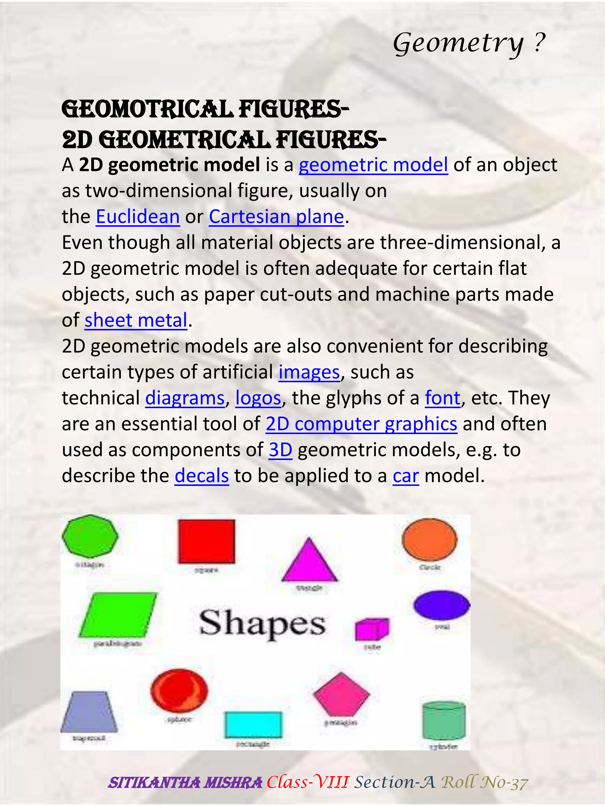 GEOMOTRICAL FIGURES-
2D GEOMETRICAL FIGURES-
A 2D geometric model is a geometric model of an object
as two-dimensional figure, usually on
the Euclidean or Cartesian plane.
Even though all material objects are three-dimensional, a
2D geometric model is often adequate for certain flat
objects, such as paper cut-outs and machine parts made
of sheet metal.
2D geometric models are also convenient for describing
certain types of artificial images, such as
technical diagrams, logos, the glyphs of a font, etc. They
are an essential tool of 2D computer graphics and often
used as components of 3D geometric models, e.g. to
describe the decals to be applied to a car model.
Geometry ?
SITIKANThA MISHRA Class-VIII Section-A Roll No-37
 