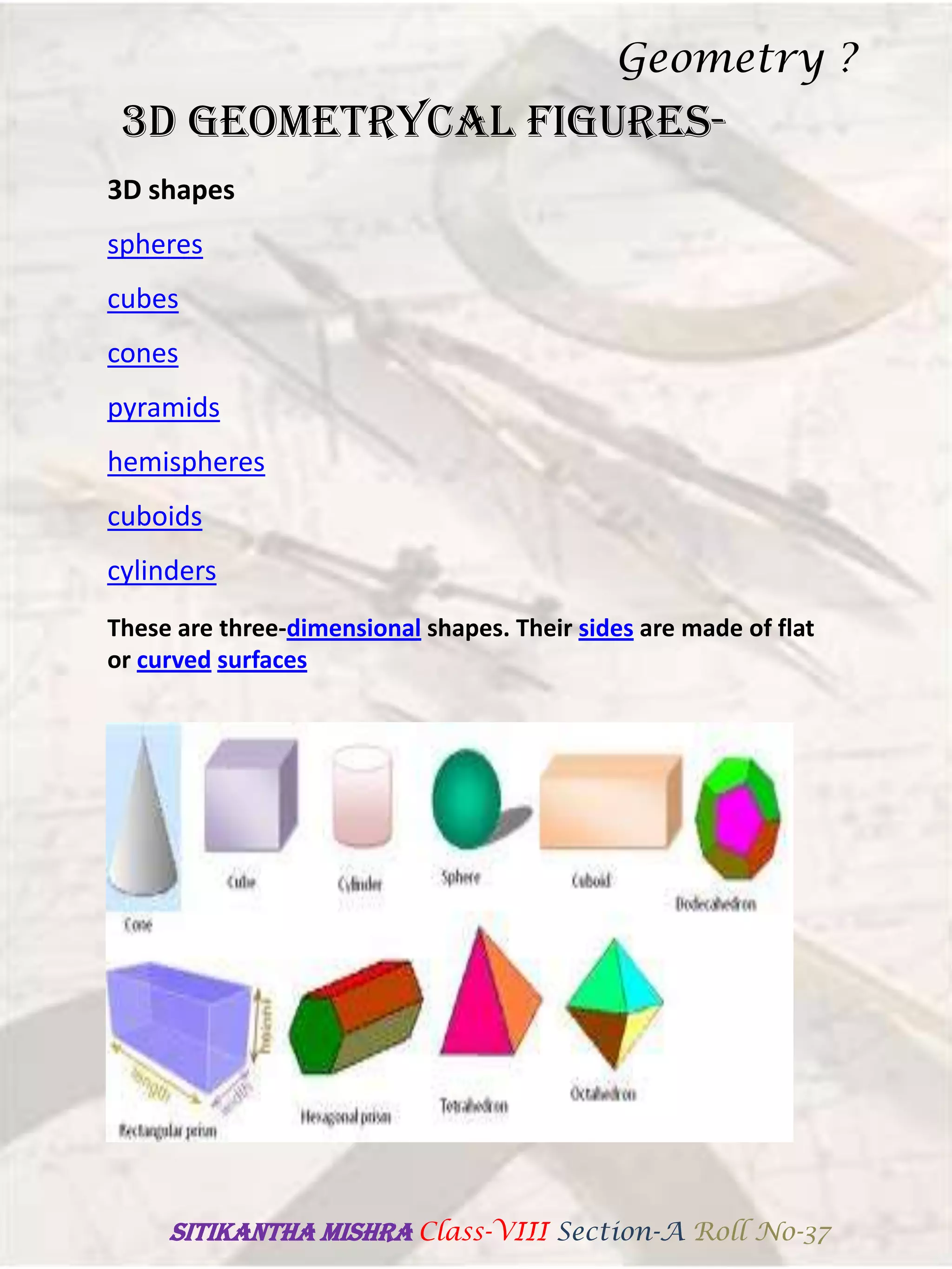 3D GEOMETRYCAL FIGURES-
These are three-dimensional shapes. Their sides are made of flat
or curved surfaces
3D shapes
spheres
cubes
cones
pyramids
hemispheres
cuboids
cylinders
Geometry ?
SITIKANThA MISHRA Class-VIII Section-A Roll No-37
 