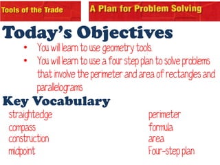 Today’s Objectives
    • You will learn to use geometry tools.
    • You will learn to use a four step plan to solve problems
      that involve the perimeter and area of rectangles and
      parallelograms
Key Vocabulary
straightedge                             perimeter
compass                                  formula
construction                             area
midpoint                                 Four-step plan
 