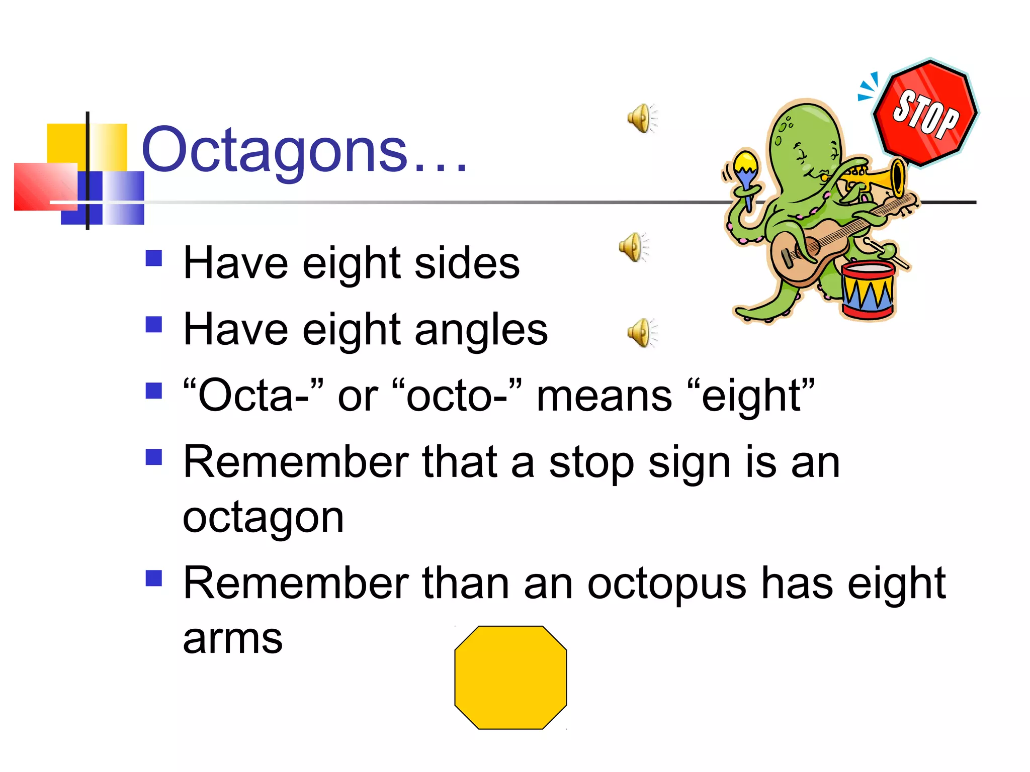 Octagons…
 Have eight sides
 Have eight angles
 “Octa-” or “octo-” means “eight”
 Remember that a stop sign is an
octagon
 Remember than an octopus has eight
arms
 