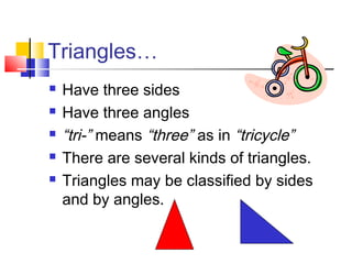 Triangles…
 Have three sides
 Have three angles
 “tri-” means “three” as in “tricycle”
 There are several kinds of triangles.
 Triangles may be classified by sides
and by angles.
 