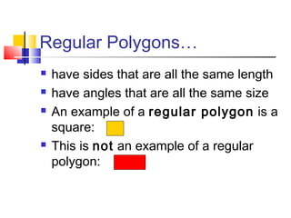 Regular Polygons…
 have sides that are all the same length
 have angles that are all the same size
 An example of a regular polygon is a
square:
 This is not an example of a regular
polygon:
 