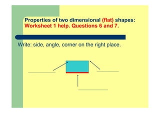 Properties of two dimensional (flat) shapes:
Worksheet 1 help. Questions 6 and 7.
Write: side, angle, corner on the right place.
 