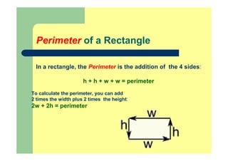 Perimeter of a Rectangle
In a rectangle, the Perimeter is the addition of the 4 sides:
h + h + w + w = perimeter
To calculate the perimeter, you can add
2 times the width plus 2 times the height:
2w + 2h = perimeter
 