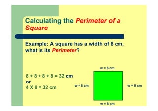 Calculating the Perimeter of a
Square
Example: A square has a width of 8 cm,
what is its Perimeter?
w = 8 cm
w = 8 cm
w = 8 cmw = 8 cm
8 + 8 + 8 + 8 = 32 cm
or
4 X 8 = 32 cm
 