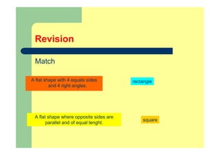 Revision
Match
A flat shape with 4 equals sides
and 4 right angles.
rectangle
A flat shape where opposite sides are
parallel and of equal lenght.
square
 