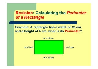 Revision: Calculating the Perimeter
of a Rectangle
Example: A rectangle has a width of 12 cm,
and a height of 5 cm, what is its Perimeter?
h = 5 cm
w = 12 cm
h = 5 cm
w = 12 cm
 