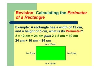 Revision: Calculating the Perimeter
of a Rectangle
Example: A rectangle has a width of 12 cm,
and a height of 5 cm, what is its Perimeter?
2 × 12 cm = 24 cm plus 2 x 5 cm = 10 cm
24 cm + 10 cm = 34 cm
h = 5 cm
w = 12 cm
h = 5 cm
w = 12 cm
 