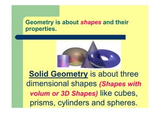 Geometry is about shapes and their
properties.
Solid Geometry is about three
dimensional shapes (Shapes with
volum or 3D Shapes) like cubes,
prisms, cylinders and spheres.
 