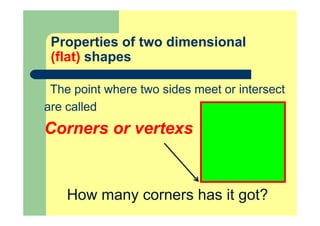 Properties of two dimensional
(flat) shapes
The point where two sides meet or intersect
are called
Corners or vertexs
How many corners has it got?
 