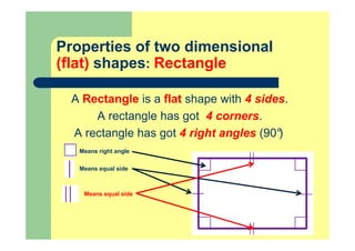 Properties of two dimensional
(flat) shapes: Rectangle
A Rectangle is a flat shape with 4 sides.
A rectangle has got 4 corners.
A rectangle has got 4 right angles (90°)
Means right angle
Means equal side
Means equal side
 