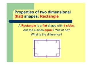 Properties of two dimensional
(flat) shapes: Rectangle
A Rectangle is a flat shape with 4 sides.
Are the 4 sides equal? Yes or no?
What is the difference?
 