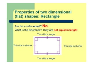 Properties of two dimensional
(flat) shapes: Rectangle
Are the 4 sides equal? No
What is the difference? They are not equal in lenght
This side is shorter
This side is longer
This side is shorter
This side is longer
 
