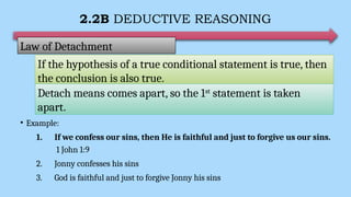 2.2B DEDUCTIVE REASONING
• Example:
1. If we confess our sins, then He is faithful and just to forgive us our sins.
1 John 1:9
2. Jonny confesses his sins
3. God is faithful and just to forgive Jonny his sins
Law of Detachment
If the hypothesis of a true conditional statement is true, then
the conclusion is also true.
Detach means comes apart, so the 1st
statement is taken
apart.
 