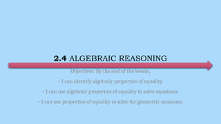2.4 ALGEBRAIC REASONING
Objectives: By the end of the lesson,
• I can identify algebraic properties of equality.
• I can use algebraic properties of equality to solve equations.
• I can use properties of equality to solve for geometric measures.
 