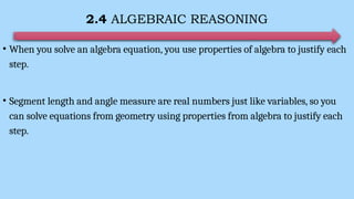 2.4 ALGEBRAIC REASONING
• When you solve an algebra equation, you use properties of algebra to justify each
step.
• Segment length and angle measure are real numbers just like variables, so you
can solve equations from geometry using properties from algebra to justify each
step.
 