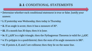 2.1 CONDITIONAL STATEMENTS
• Determine whether each conditional statement is true or false. Justify your
answer.
• i. If yesterday was Wednesday, then today is Thursday.
• ii. If an angle is acute, then it has a measure of 30°.
• iii. If a month has 30 days, then it is June.
• iv. If △ADC is a right triangle, then the Pythagorean Theorem is valid for △ADC.
• v. If a polygon is a quadrilateral, then the sum of its angle measures is 180°.
• vi. If points A, B, and C are collinear, then they lie on the same line.
 