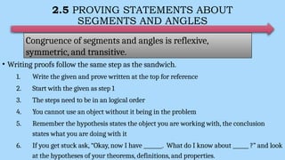 2.5 PROVING STATEMENTS ABOUT
SEGMENTS AND ANGLES
• Writing proofs follow the same step as the sandwich.
1. Write the given and prove written at the top for reference
2. Start with the given as step 1
3. The steps need to be in an logical order
4. You cannot use an object without it being in the problem
5. Remember the hypothesis states the object you are working with, the conclusion
states what you are doing with it
6. If you get stuck ask, “Okay, now I have _______. What do I know about ______ ?” and look
at the hypotheses of your theorems, definitions, and properties.
Congruence of segments and angles is reflexive,
symmetric, and transitive.
 