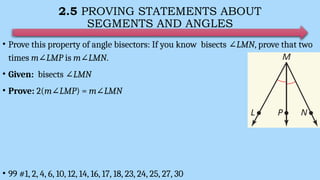 2.5 PROVING STATEMENTS ABOUT
SEGMENTS AND ANGLES
• Prove this property of angle bisectors: If you know bisects ∠LMN, prove that two
times m∠LMP is m∠LMN.
• Given: bisects ∠LMN
• Prove: 2(m∠LMP) = m∠LMN
• 99 #1, 2, 4, 6, 10, 12, 14, 16, 17, 18, 23, 24, 25, 27, 30
 