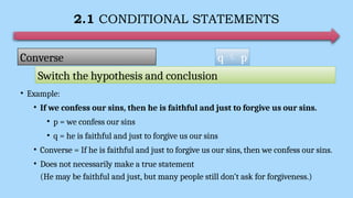 2.1 CONDITIONAL STATEMENTS
• Example:
• If we confess our sins, then he is faithful and just to forgive us our sins.
• p = we confess our sins
• q = he is faithful and just to forgive us our sins
• Converse = If he is faithful and just to forgive us our sins, then we confess our sins.
• Does not necessarily make a true statement
(He may be faithful and just, but many people still don’t ask for forgiveness.)
q  p
Converse
Switch the hypothesis and conclusion
 