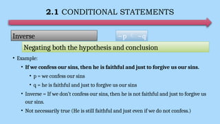 2.1 CONDITIONAL STATEMENTS
• Example:
• If we confess our sins, then he is faithful and just to forgive us our sins.
• p = we confess our sins
• q = he is faithful and just to forgive us our sins
• Inverse = If we don’t confess our sins, then he is not faithful and just to forgive us
our sins.
• Not necessarily true (He is still faithful and just even if we do not confess.)
~p  ~q
Inverse
Negating both the hypothesis and conclusion
 