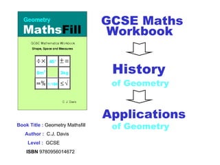 Book Title :  Geometry Mathsfill Author :   C.J. Davis Level :   GCSE ISBN  9780956014672 GCSE Maths Workbook   Applications of Geometry   History   of Geometry 