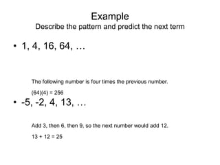 Example
     Describe the pattern and predict the next term

• 1, 4, 16, 64, …


    The following number is four times the previous number.

    (64)(4) = 256
• -5, -2, 4, 13, …

    Add 3, then 6, then 9, so the next number would add 12.

    13 + 12 = 25
 