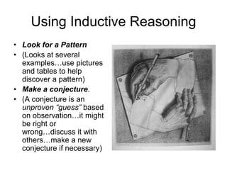 Using Inductive Reasoning
• Look for a Pattern
• (Looks at several
  examples…use pictures
  and tables to help
  discover a pattern)
• Make a conjecture.
• (A conjecture is an
  unproven “guess” based
  on observation…it might
  be right or
  wrong…discuss it with
  others…make a new
  conjecture if necessary)
 