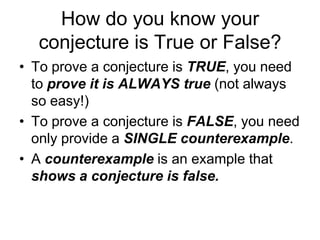 How do you know your
  conjecture is True or False?
• To prove a conjecture is TRUE, you need
  to prove it is ALWAYS true (not always
  so easy!)
• To prove a conjecture is FALSE, you need
  only provide a SINGLE counterexample.
• A counterexample is an example that
  shows a conjecture is false.
 