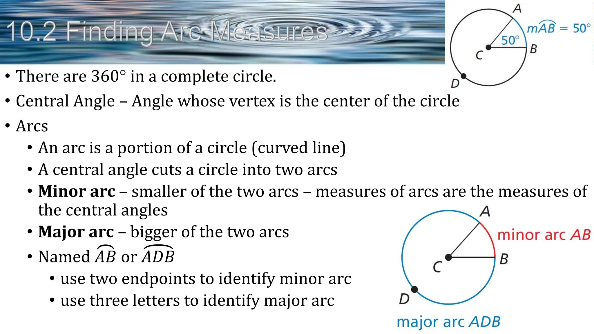 • There are 360 in a complete circle.
• Central Angle – Angle whose vertex is the center of the circle
• Arcs
• An arc is a portion of a circle (curved line)
• A central angle cuts a circle into two arcs
• Minor arc – smaller of the two arcs – measures of arcs are the measures of
the central angles
• Major arc – bigger of the two arcs
• Named 𝐴𝐵 or 𝐴𝐷𝐵
• use two endpoints to identify minor arc
• use three letters to identify major arc
 