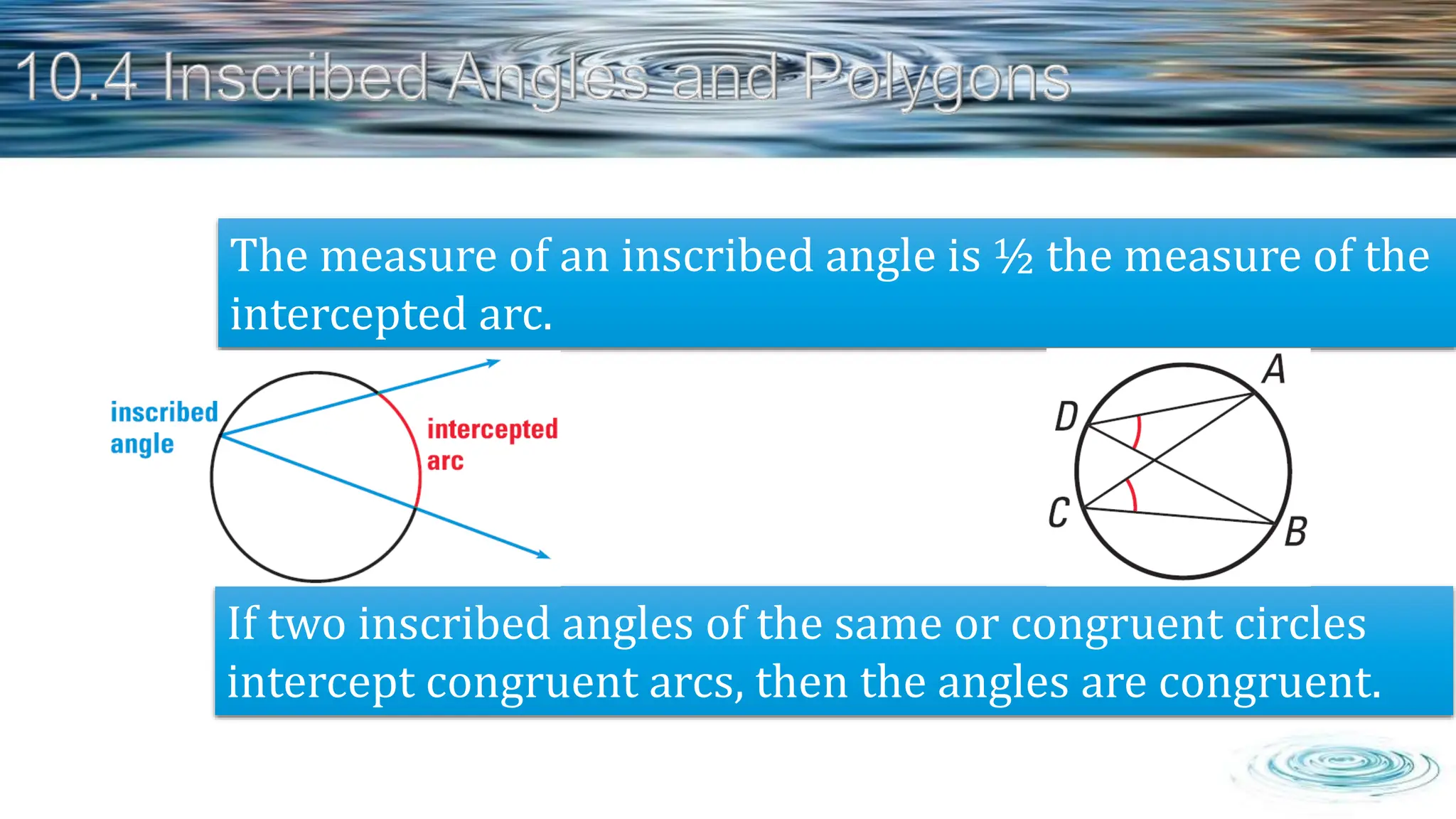 The measure of an inscribed angle is ½ the measure of the
intercepted arc.
If two inscribed angles of the same or congruent circles
intercept congruent arcs, then the angles are congruent.
 
