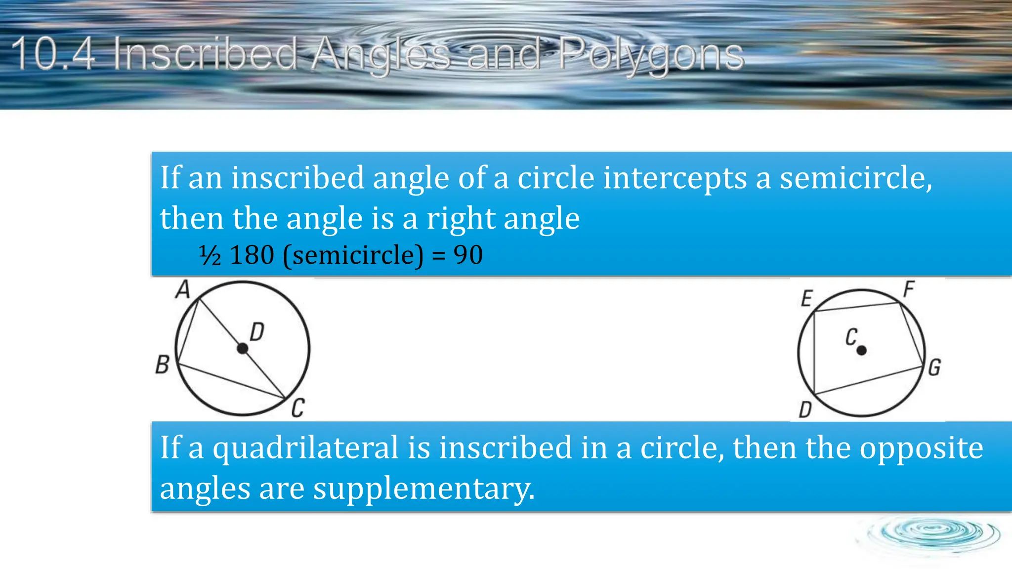 If an inscribed angle of a circle intercepts a semicircle,
then the angle is a right angle
½ 180 (semicircle) = 90
If a quadrilateral is inscribed in a circle, then the opposite
angles are supplementary.
 