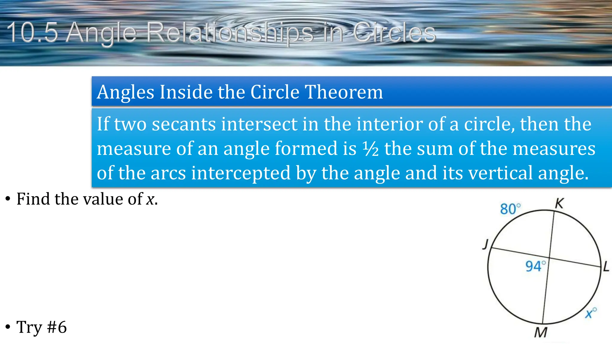 • Find the value of x.
• Try #6
If two secants intersect in the interior of a circle, then the
measure of an angle formed is ½ the sum of the measures
of the arcs intercepted by the angle and its vertical angle.
Angles Inside the Circle Theorem
 