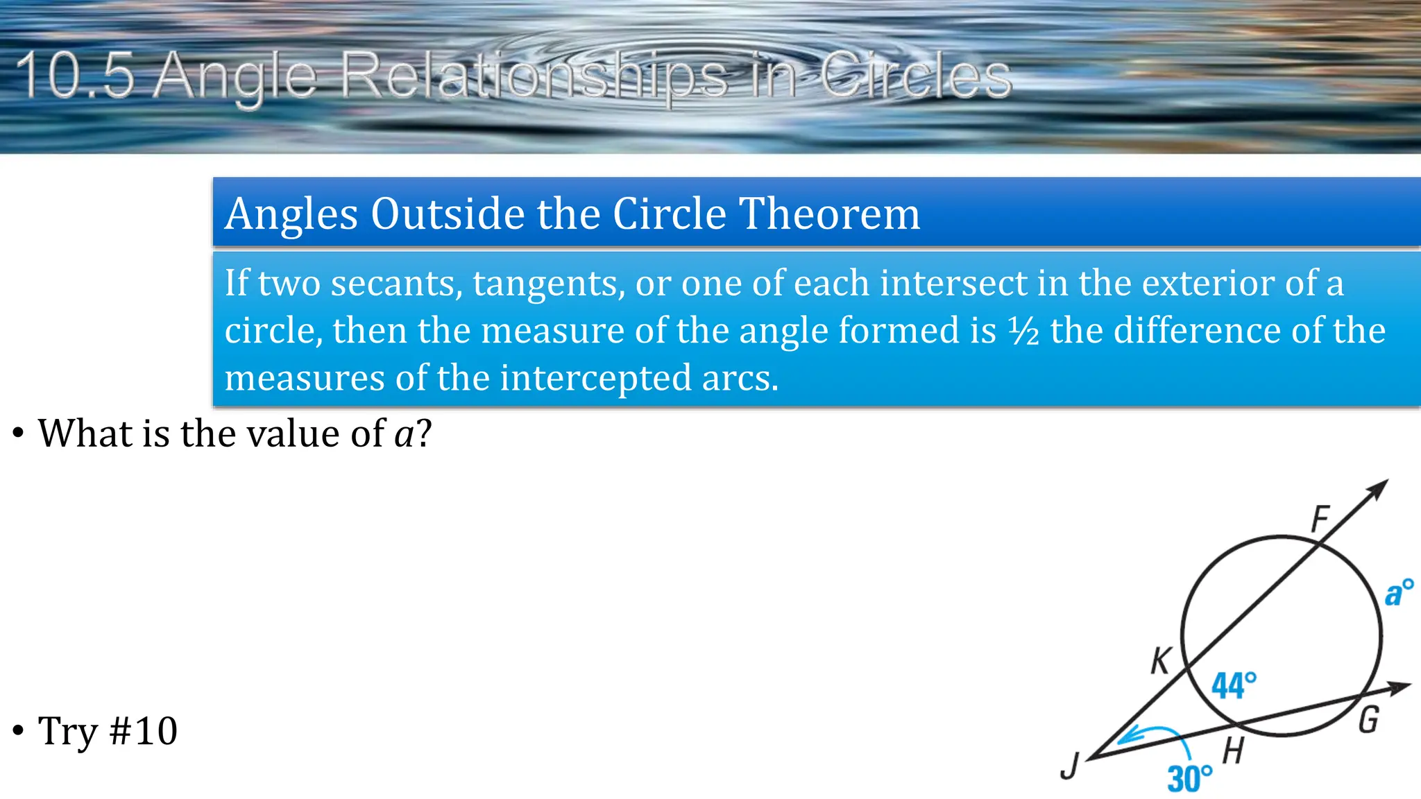 • What is the value of a?
• Try #10
If two secants, tangents, or one of each intersect in the exterior of a
circle, then the measure of the angle formed is ½ the difference of the
measures of the intercepted arcs.
Angles Outside the Circle Theorem
 
