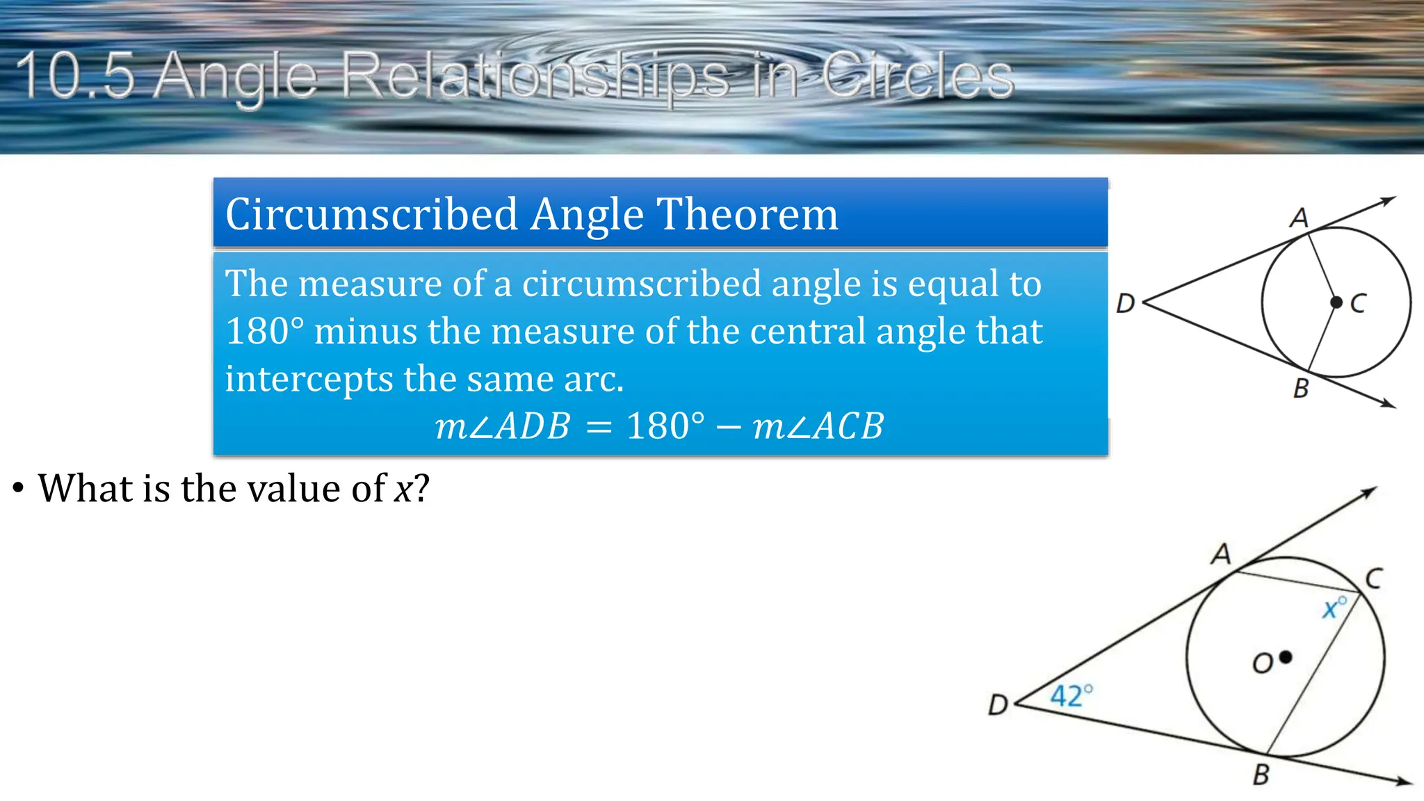 • What is the value of x?
The measure of a circumscribed angle is equal to
180° minus the measure of the central angle that
intercepts the same arc.
𝑚∠𝐴𝐷𝐵 = 180° − 𝑚∠𝐴𝐶𝐵
Circumscribed Angle Theorem
 