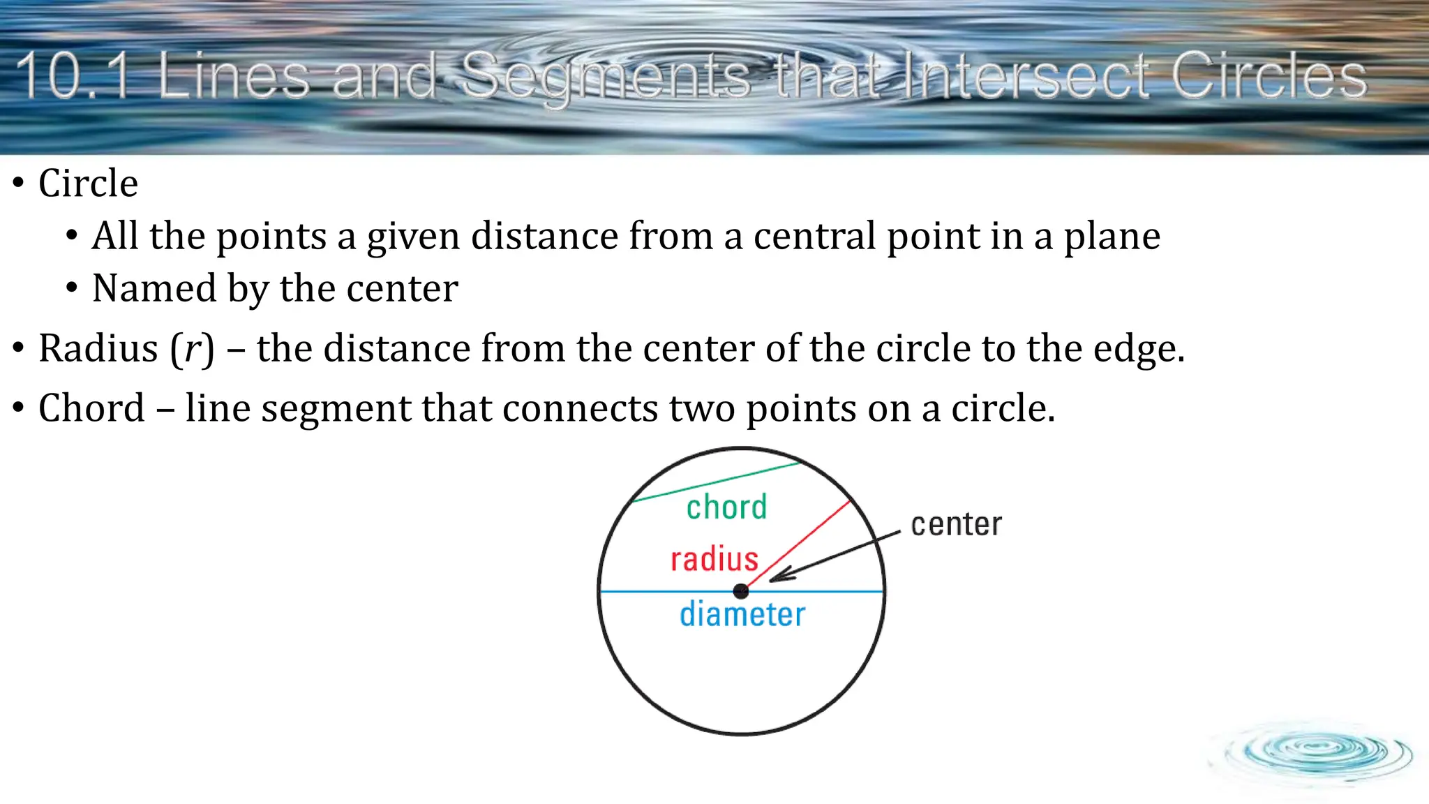 • Circle
• All the points a given distance from a central point in a plane
• Named by the center
• Radius (r) – the distance from the center of the circle to the edge.
• Chord – line segment that connects two points on a circle.
 