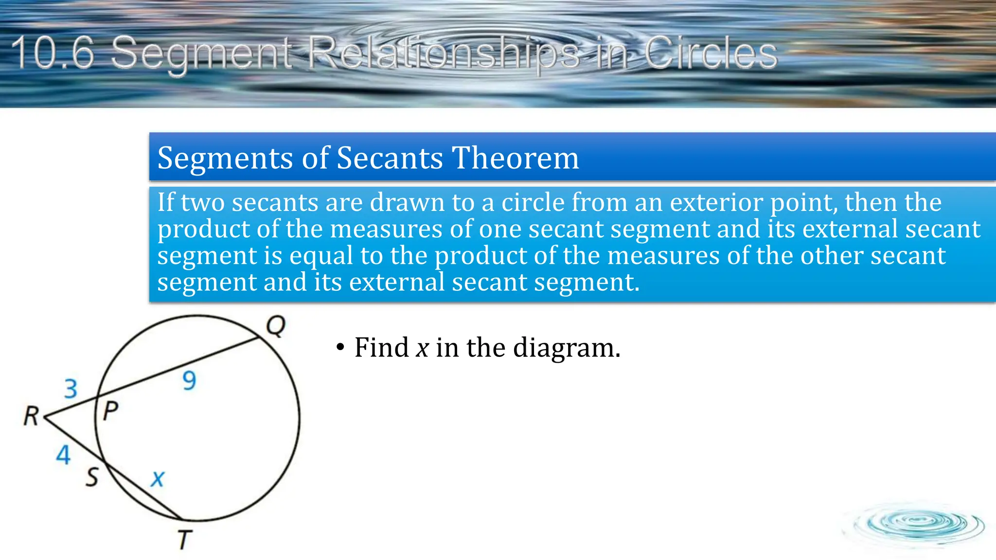 • Find x in the diagram.
If two secants are drawn to a circle from an exterior point, then the
product of the measures of one secant segment and its external secant
segment is equal to the product of the measures of the other secant
segment and its external secant segment.
Segments of Secants Theorem
 