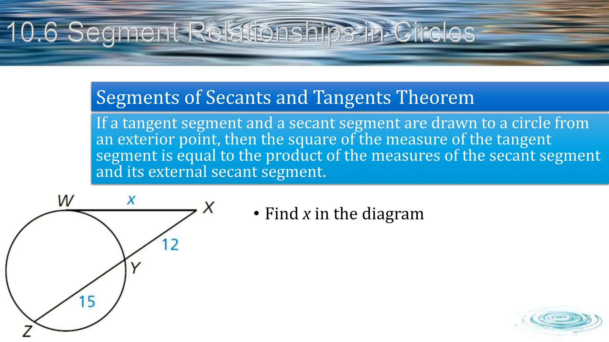 • Find x in the diagram
If a tangent segment and a secant segment are drawn to a circle from
an exterior point, then the square of the measure of the tangent
segment is equal to the product of the measures of the secant segment
and its external secant segment.
Segments of Secants and Tangents Theorem
 