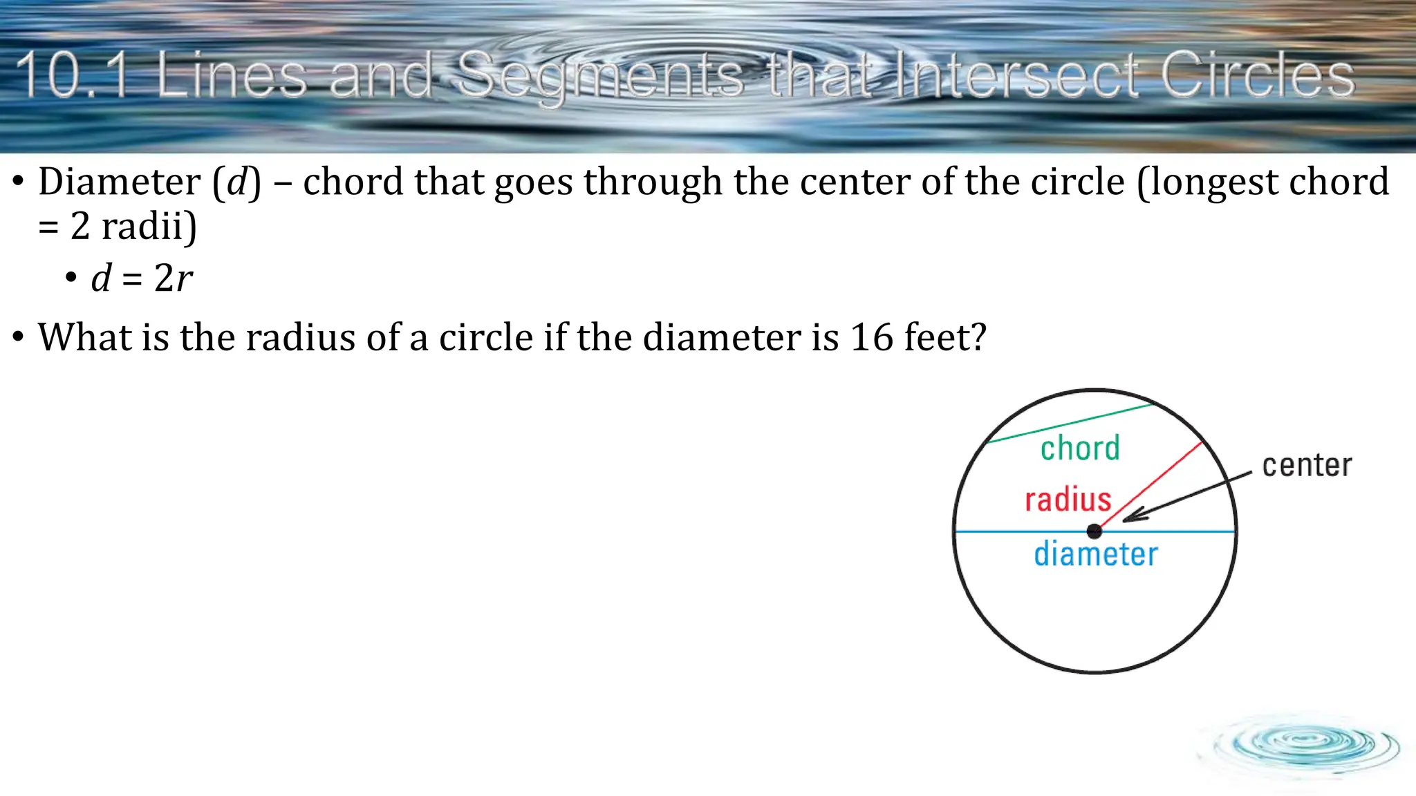 • Diameter (d) – chord that goes through the center of the circle (longest chord
= 2 radii)
• d = 2r
• What is the radius of a circle if the diameter is 16 feet?
 