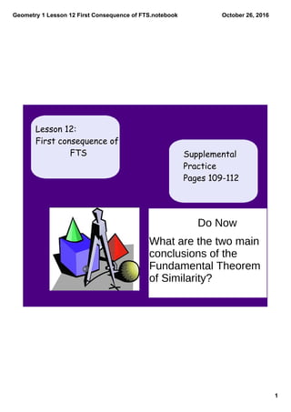 Geometry 1 Lesson 12 First Consequence of FTS.notebook
1
October 26, 2016
Supplemental
Practice
Pages 109-112
Lesson 12:
First consequence of
FTS
Do Now
What are the two main
conclusions of the
Fundamental Theorem
of Similarity?
 