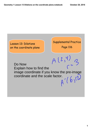Geometry 1 Lesson 13 Dilations on the coordinate plane.notebook
1
October 28, 2016
Supplemental Practice
Lesson 13: Dilations
on the coordinate plane Page 116
Do Now
Explain how to find the
image coordinate if you know the pre-image
coordinate and the scale factor.
 