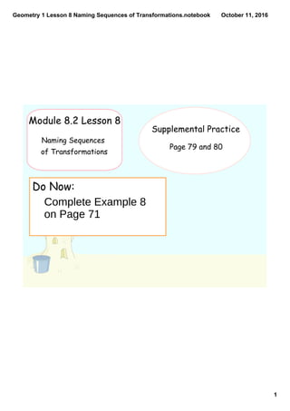 Geometry 1 Lesson 8 Naming Sequences of Transformations.notebook
1
October 11, 2016
Do Now:
Module 8.2 Lesson 8
Naming Sequences
of Transformations
Supplemental Practice
Page 79 and 80
Complete Example 8
on Page 71
 
