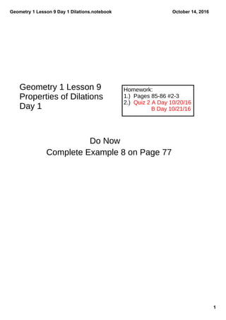 Geometry 1 Lesson 9 Day 1 Dilations.notebook
1
October 14, 2016
Homework:
1.) Pages 85-86 #2-3
2.) Quiz 2 A Day 10/20/16
B Day 10/21/16
Geometry 1 Lesson 9
Properties of Dilations
Day 1
Do Now
Complete Example 8 on Page 77
 