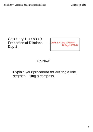 Geometry 1 Lesson 9 Day 2 Dilations.notebook
1
October 18, 2016
Quiz 2 A Day 10/20/16
B Day 10/21/16
Geometry 1 Lesson 9
Properties of Dilations
Day 1
Do Now
Explain your procedure for dilating a line
segment using a compass.
 
