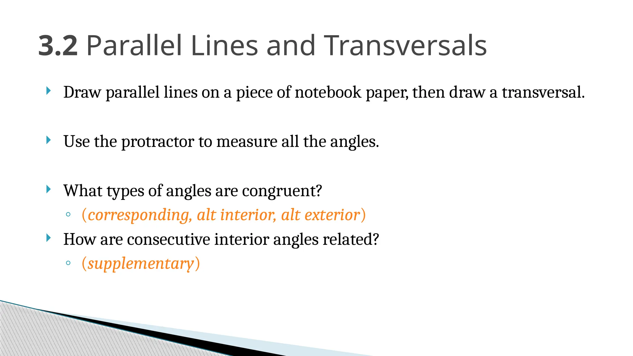3.2 Parallel Lines and Transversals
 Draw parallel lines on a piece of notebook paper, then draw a transversal.
 Use the protractor to measure all the angles.
 What types of angles are congruent?
◦ (corresponding, alt interior, alt exterior)
 How are consecutive interior angles related?
◦ (supplementary)
 
