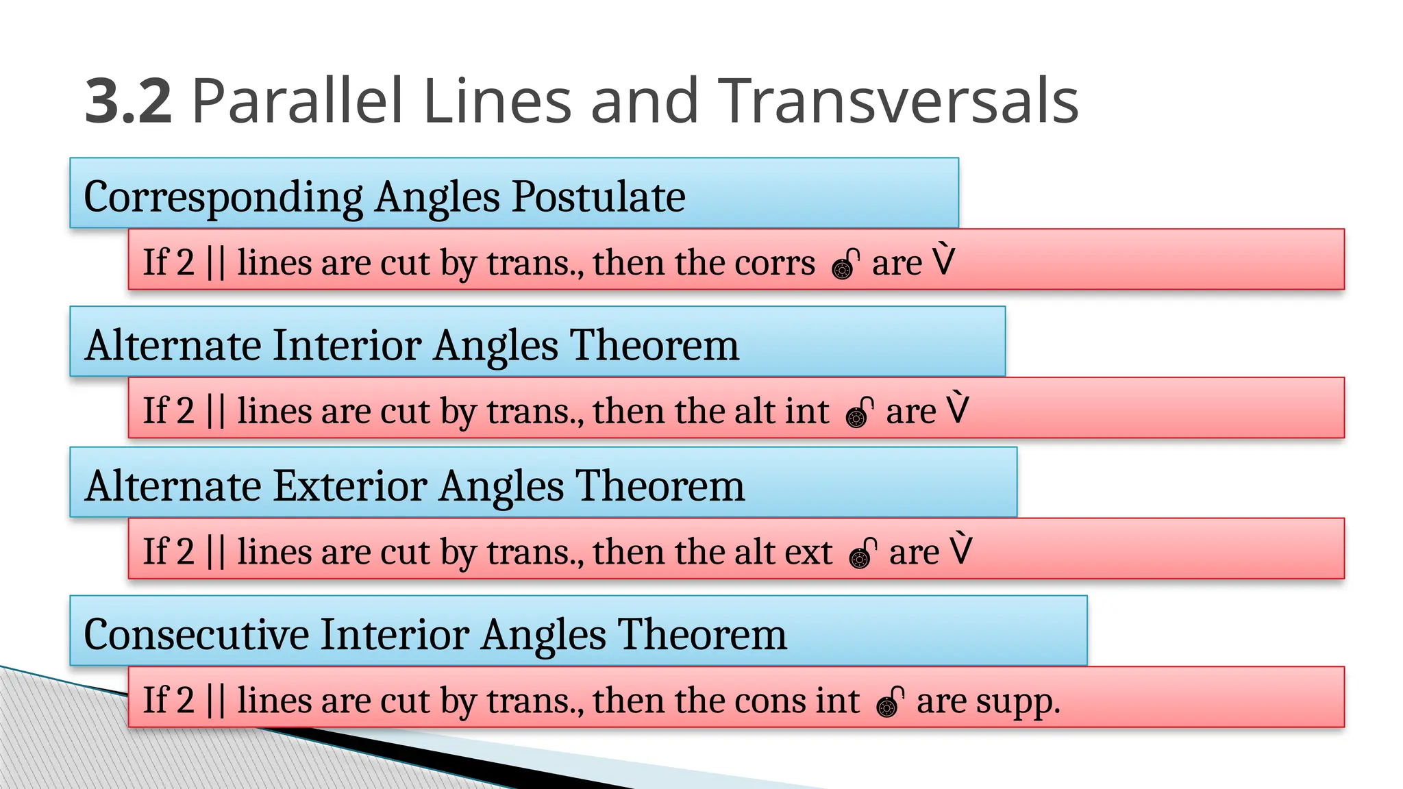 3.2 Parallel Lines and Transversals
Corresponding Angles Postulate
If 2 || lines are cut by trans., then the corrs  are 
Alternate Interior Angles Theorem
If 2 || lines are cut by trans., then the alt int  are 
Alternate Exterior Angles Theorem
If 2 || lines are cut by trans., then the alt ext  are 
Consecutive Interior Angles Theorem
If 2 || lines are cut by trans., then the cons int  are supp.
 