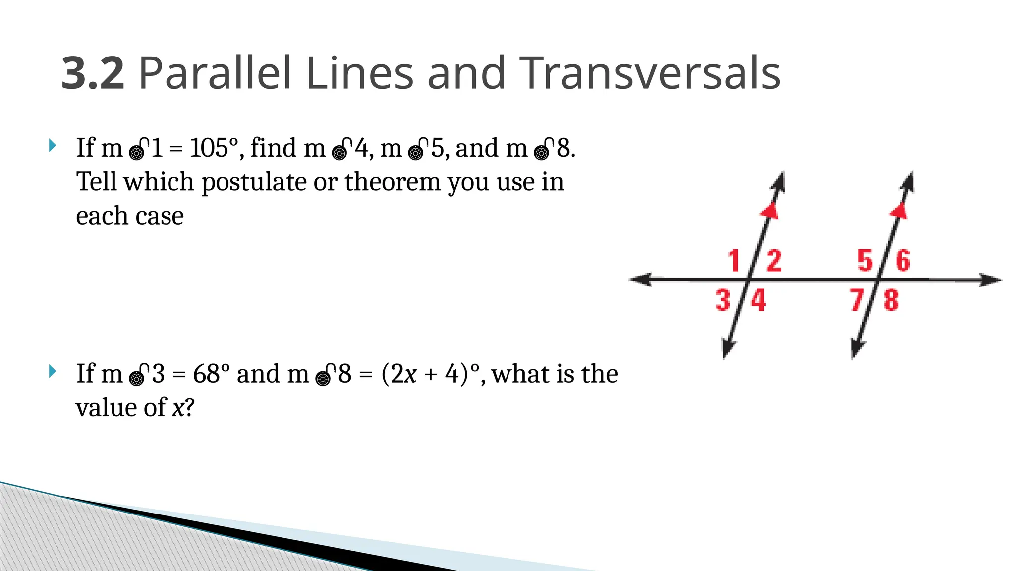  If m1 = 105°, find m4, m5, and m8.
Tell which postulate or theorem you use in
each case
 If m3 = 68° and m8 = (2x + 4)°, what is the
value of x?
3.2 Parallel Lines and Transversals
 