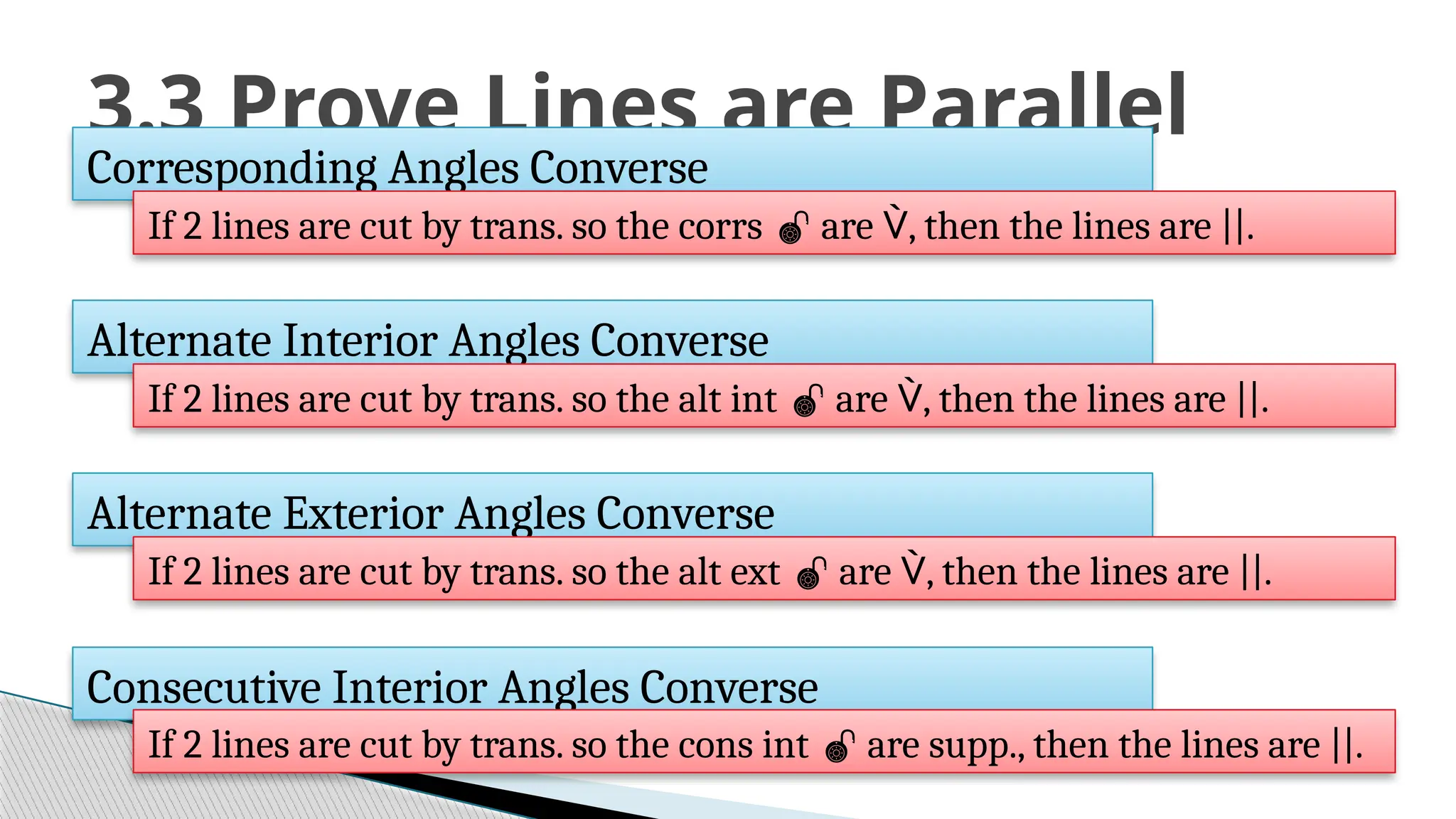 3.3 Prove Lines are Parallel
Corresponding Angles Converse
If 2 lines are cut by trans. so the corrs  are , then the lines are ||.
Alternate Interior Angles Converse
If 2 lines are cut by trans. so the alt int  are , then the lines are ||.
Alternate Exterior Angles Converse
If 2 lines are cut by trans. so the alt ext  are , then the lines are ||.
Consecutive Interior Angles Converse
If 2 lines are cut by trans. so the cons int  are supp., then the lines are ||.
 